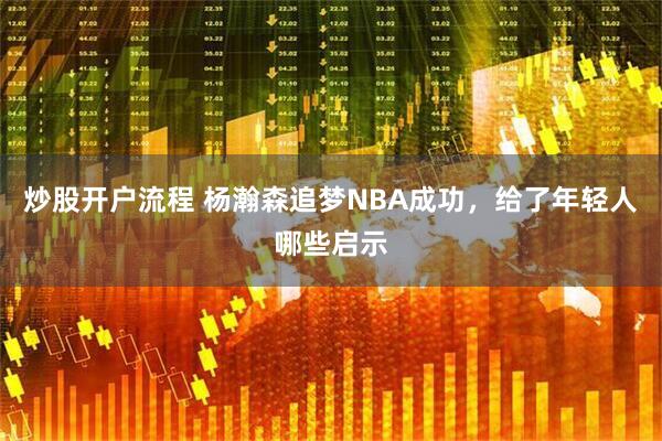 炒股开户流程 杨瀚森追梦NBA成功，给了年轻人哪些启示