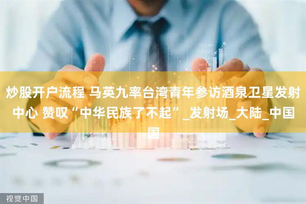 炒股开户流程 马英九率台湾青年参访酒泉卫星发射中心 赞叹“中华民族了不起”_发射场_大陆_中国