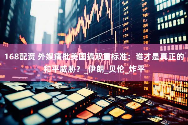 168配资 外媒痛批美国搞双重标准：谁才是真正的和平威胁？_伊朗_贝伦_炸平