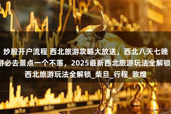 炒股开户流程 西北旅游攻略大放送，西北八天七晚深度游，西北旅游必去景点一个不落，2025最新西北旅游玩法全解锁_柴旦_行程_敦煌
