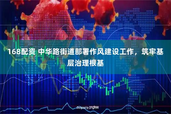 168配资 中华路街道部署作风建设工作，筑牢基层治理根基