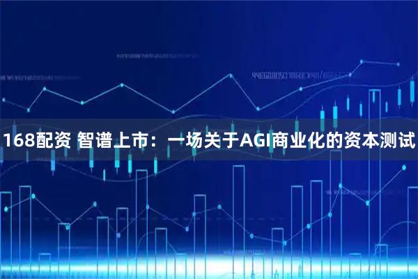 168配资 智谱上市：一场关于AGI商业化的资本测试