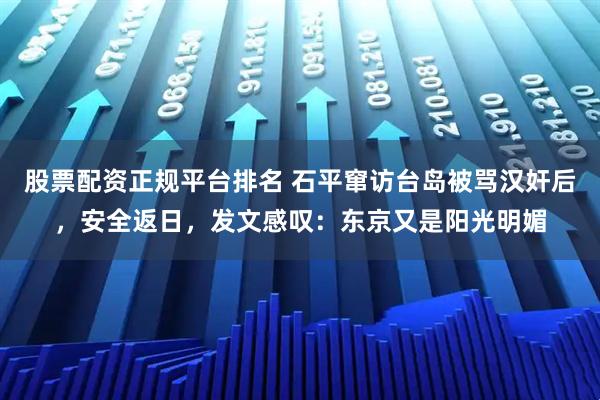 股票配资正规平台排名 石平窜访台岛被骂汉奸后，安全返日，发文感叹：东京又是阳光明媚
