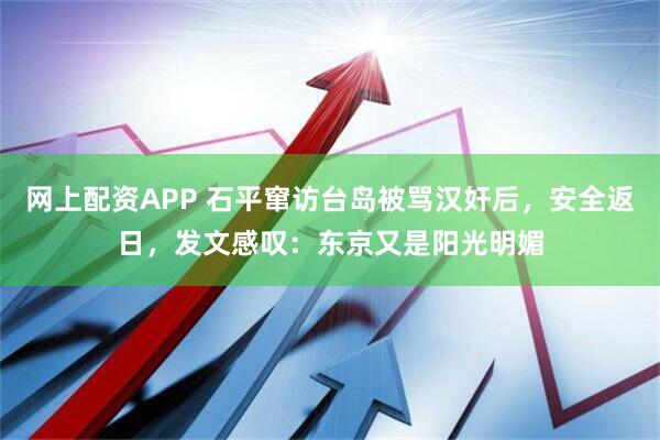 网上配资APP 石平窜访台岛被骂汉奸后，安全返日，发文感叹：东京又是阳光明媚